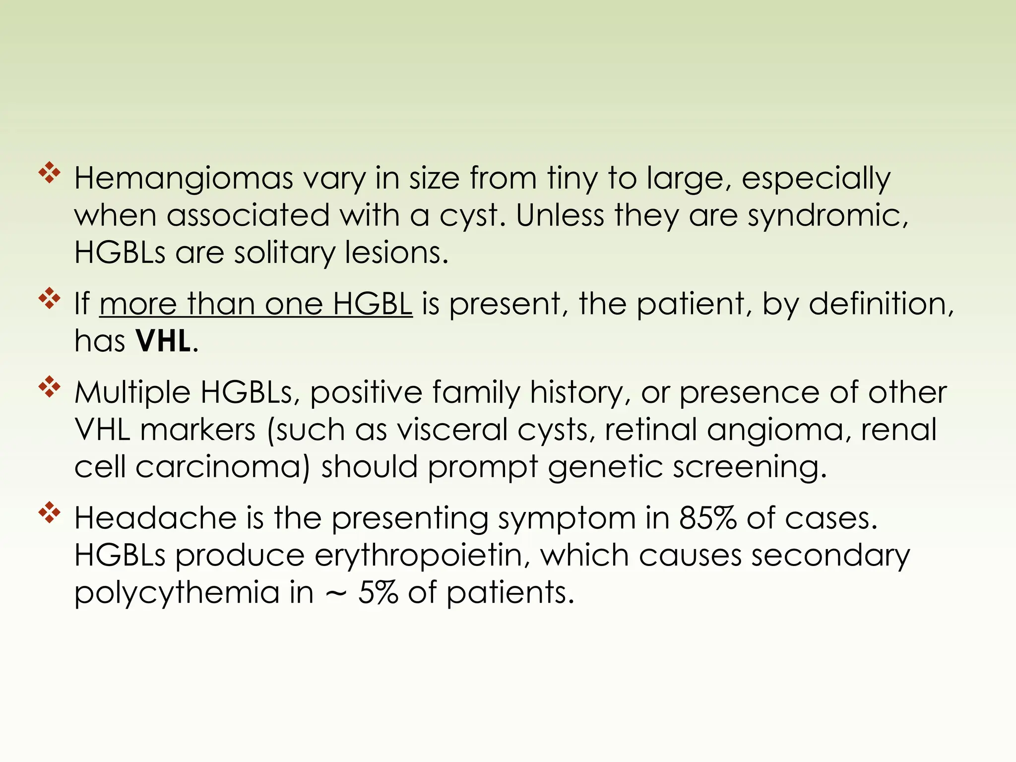  Hemangiomas vary in size from tiny to large, especially
when associated with a cyst. Unless they are syndromic,
HGBLs are solitary lesions.
 If more than one HGBL is present, the patient, by definition,
has VHL.
 Multiple HGBLs, positive family history, or presence of other
VHL markers (such as visceral cysts, retinal angioma, renal
cell carcinoma) should prompt genetic screening.
 Headache is the presenting symptom in 85% of cases.
HGBLs produce erythropoietin, which causes secondary
polycythemia in 5% of patients.
∼
 