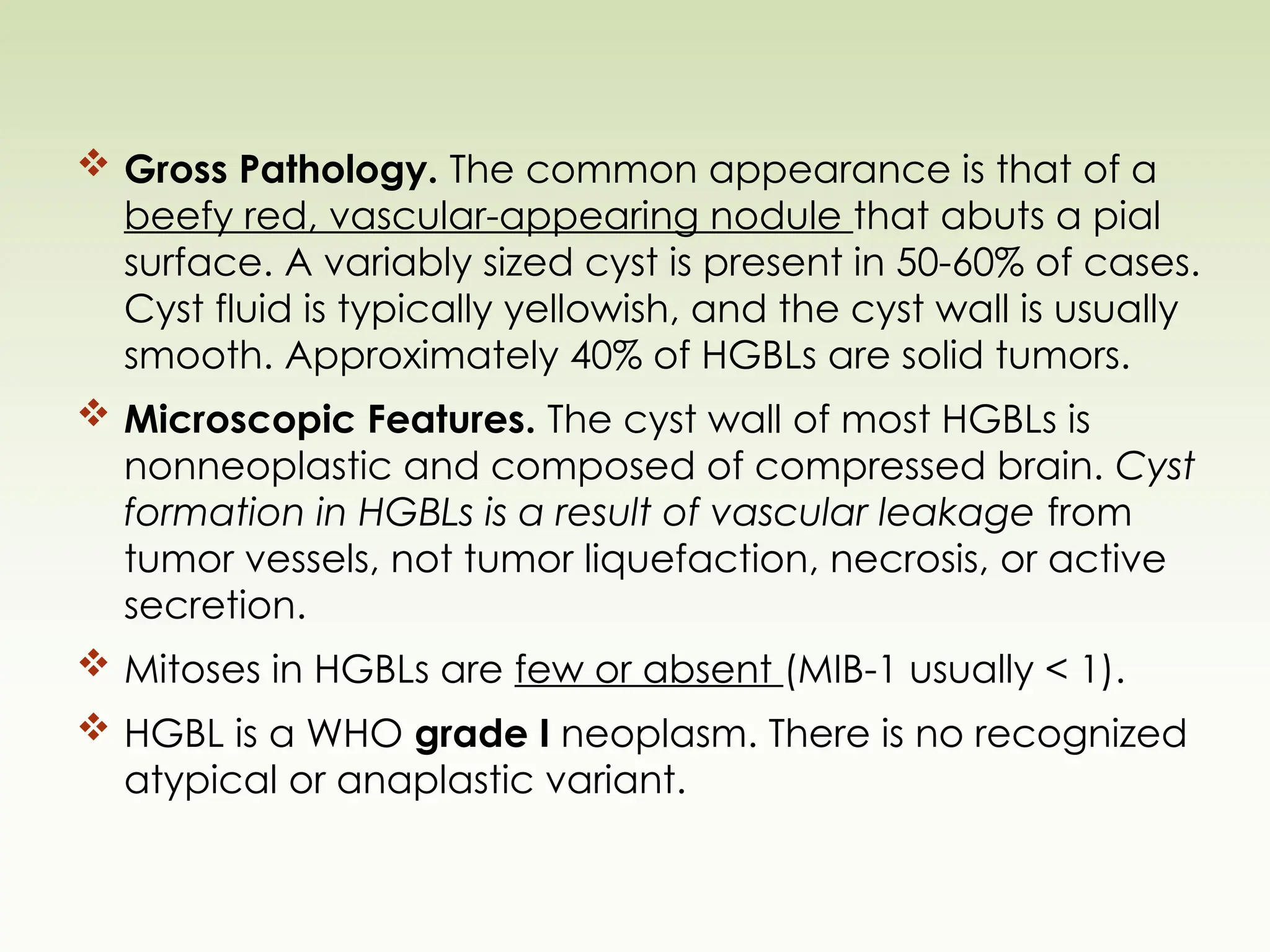  Gross Pathology. The common appearance is that of a
beefy red, vascular-appearing nodule that abuts a pial
surface. A variably sized cyst is present in 50-60% of cases.
Cyst fluid is typically yellowish, and the cyst wall is usually
smooth. Approximately 40% of HGBLs are solid tumors.
 Microscopic Features. The cyst wall of most HGBLs is
nonneoplastic and composed of compressed brain. Cyst
formation in HGBLs is a result of vascular leakage from
tumor vessels, not tumor liquefaction, necrosis, or active
secretion.
 Mitoses in HGBLs are few or absent (MIB-1 usually < 1).
 HGBL is a WHO grade I neoplasm. There is no recognized
atypical or anaplastic variant.
 