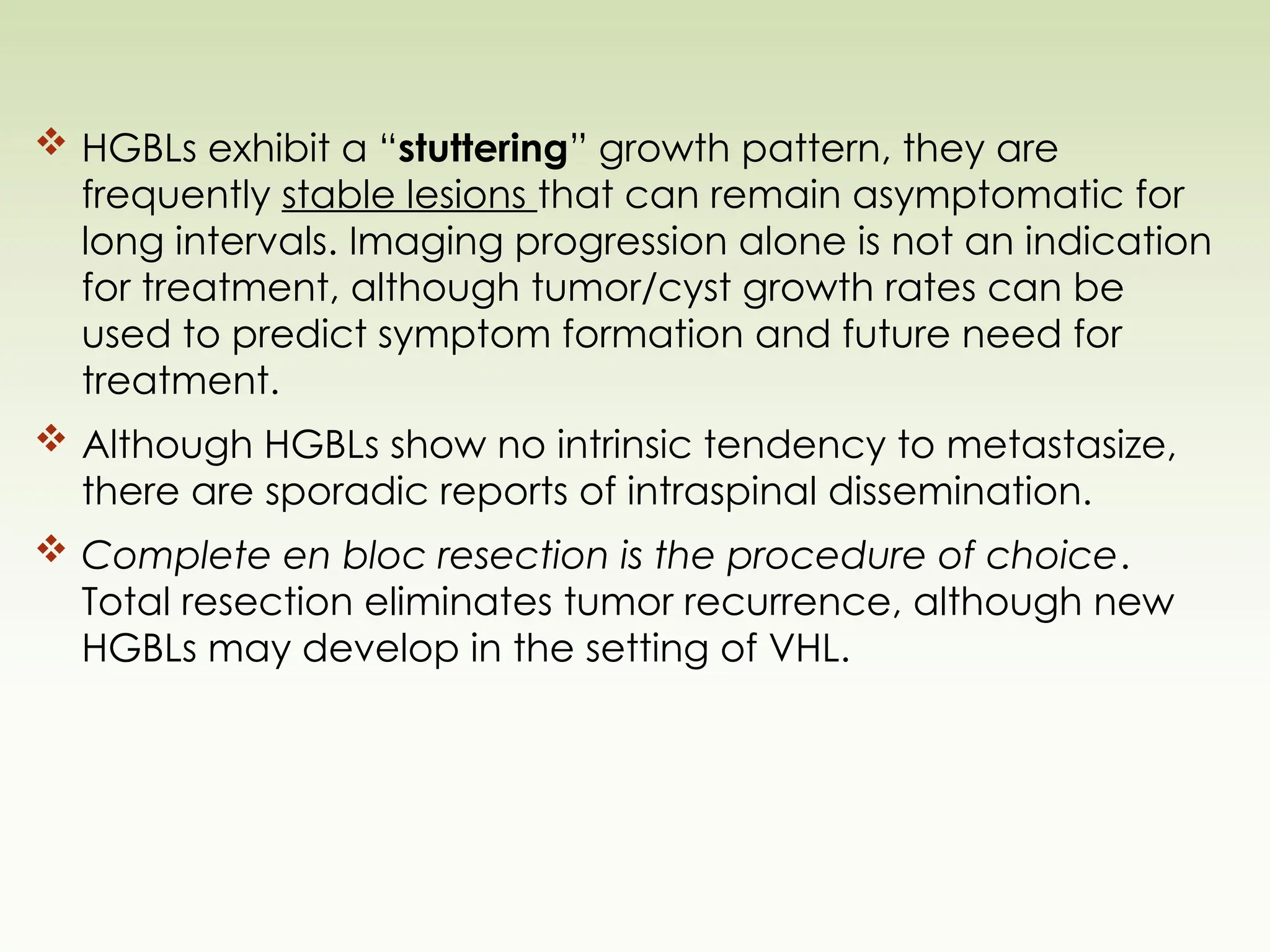  HGBLs exhibit a “stuttering” growth pattern, they are
frequently stable lesions that can remain asymptomatic for
long intervals. Imaging progression alone is not an indication
for treatment, although tumor/cyst growth rates can be
used to predict symptom formation and future need for
treatment.
 Although HGBLs show no intrinsic tendency to metastasize,
there are sporadic reports of intraspinal dissemination.
 Complete en bloc resection is the procedure of choice.
Total resection eliminates tumor recurrence, although new
HGBLs may develop in the setting of VHL.
 