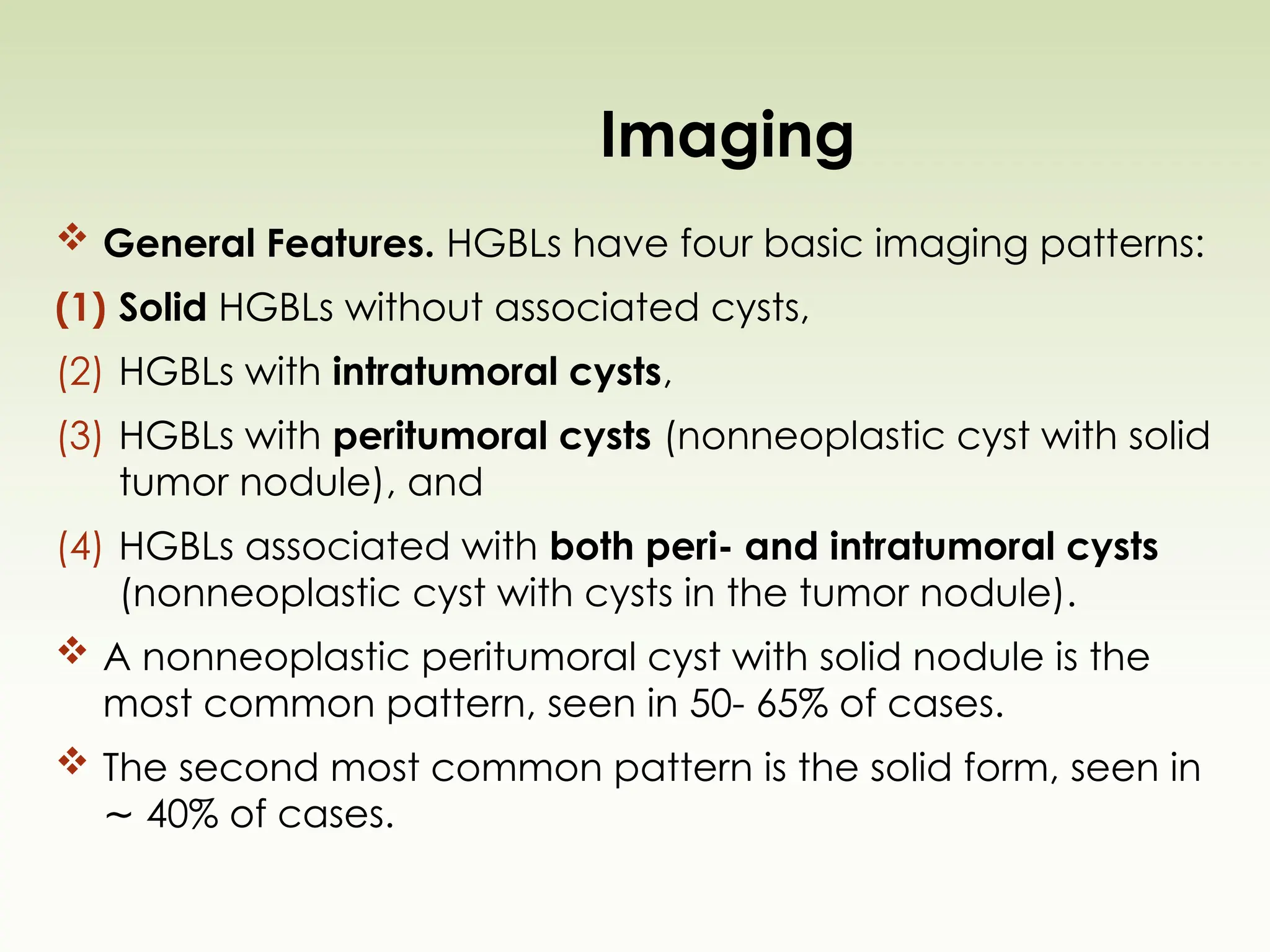 Imaging
 General Features. HGBLs have four basic imaging patterns:
(1) Solid HGBLs without associated cysts,
(2) HGBLs with intratumoral cysts,
(3) HGBLs with peritumoral cysts (nonneoplastic cyst with solid
tumor nodule), and
(4) HGBLs associated with both peri- and intratumoral cysts
(nonneoplastic cyst with cysts in the tumor nodule).
 A nonneoplastic peritumoral cyst with solid nodule is the
most common pattern, seen in 50- 65% of cases.
 The second most common pattern is the solid form, seen in
40% of cases.
∼
 