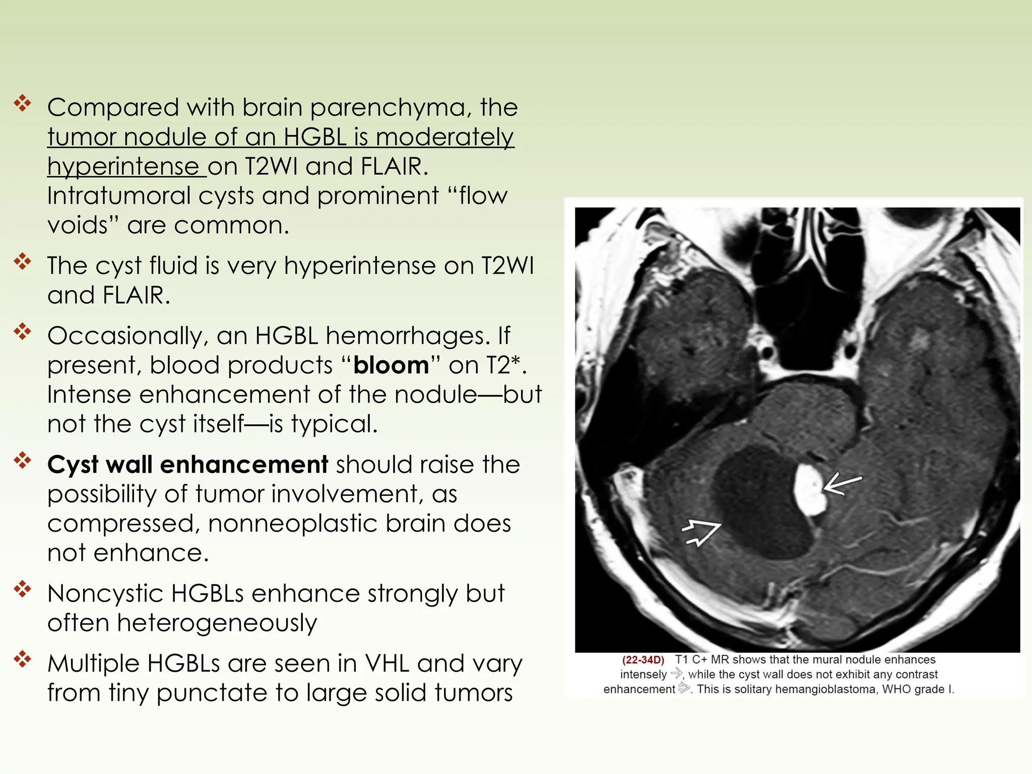  Compared with brain parenchyma, the
tumor nodule of an HGBL is moderately
hyperintense on T2WI and FLAIR.
Intratumoral cysts and prominent “flow
voids” are common.
 The cyst fluid is very hyperintense on T2WI
and FLAIR.
 Occasionally, an HGBL hemorrhages. If
present, blood products “bloom” on T2*.
Intense enhancement of the nodule—but
not the cyst itself—is typical.
 Cyst wall enhancement should raise the
possibility of tumor involvement, as
compressed, nonneoplastic brain does
not enhance.
 Noncystic HGBLs enhance strongly but
often heterogeneously
 Multiple HGBLs are seen in VHL and vary
from tiny punctate to large solid tumors
 