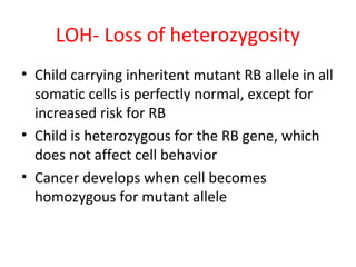 LOH- Loss of heterozygosity
• Child carrying inheritent mutant RB allele in all
somatic cells is perfectly normal, except for
increased risk for RB
• Child is heterozygous for the RB gene, which
does not affect cell behavior
• Cancer develops when cell becomes
homozygous for mutant allele
 