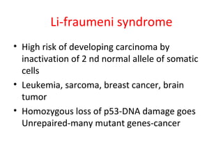 Li-fraumeni syndrome
• High risk of developing carcinoma by
inactivation of 2 nd normal allele of somatic
cells
• Leukemia, sarcoma, breast cancer, brain
tumor
• Homozygous loss of p53-DNA damage goes
Unrepaired-many mutant genes-cancer
 