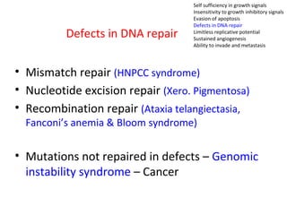 Defects in DNA repair
• Mismatch repair (HNPCC syndrome)
• Nucleotide excision repair (Xero. Pigmentosa)
• Recombination repair (Ataxia telangiectasia,
Fanconi’s anemia & Bloom syndrome)
• Mutations not repaired in defects – Genomic
instability syndrome – Cancer
Self sufficiency in growth signals
Insensitivity to growth inhibitory signals
Evasion of apoptosis
Defects in DNA repair
Limitless replicative potential
Sustained angiogenesis
Ability to invade and metastasis
 