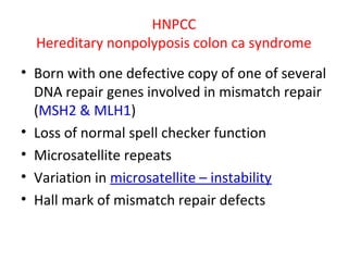 HNPCC
Hereditary nonpolyposis colon ca syndrome
• Born with one defective copy of one of several
DNA repair genes involved in mismatch repair
(MSH2 & MLH1)
• Loss of normal spell checker function
• Microsatellite repeats
• Variation in microsatellite – instability
• Hall mark of mismatch repair defects
 