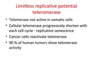 Limitless replicative potential
teleromerase
• Telomerase not active in somatic cells
• Cellular telomerase progressively shorten with
each cell cycle - replicative senescence
• Cancer cells reactivate telomerase
• 90 % of human tumors show telomerase
activity
 