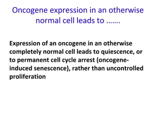 Oncogene expression in an otherwise
normal cell leads to …….
Expression of an oncogene in an otherwise
completely normal cell leads to quiescence, or
to permanent cell cycle arrest (oncogene-
induced senescence), rather than uncontrolled
proliferation
 