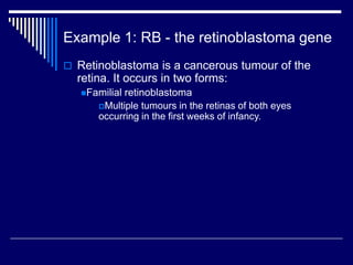 Example 1: RB - the retinoblastoma gene
 Retinoblastoma is a cancerous tumour of the
retina. It occurs in two forms:
Familial retinoblastoma
Multiple tumours in the retinas of both eyes
occurring in the first weeks of infancy.
 