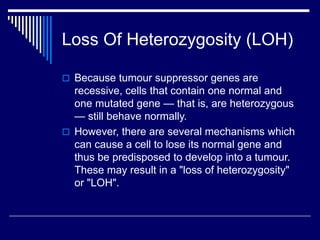 Loss Of Heterozygosity (LOH)
 Because tumour suppressor genes are
recessive, cells that contain one normal and
one mutated gene — that is, are heterozygous
— still behave normally.
 However, there are several mechanisms which
can cause a cell to lose its normal gene and
thus be predisposed to develop into a tumour.
These may result in a "loss of heterozygosity"
or "LOH".
 
