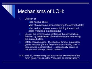 Mechanisms of LOH:
1. Deletion of
the normal allele;
the chromosome arm containing the normal allele;
the entire chromosome containing the normal
allele (resulting in aneuploidy).
2. Loss of the chromosome containing the normal allele
followed by duplication of the chromosome containing
the mutated allele.
3. Mitotic recombination. The study of tumour suppressor
genes revealed (for the first time) that crossing over —
with genetic recombination — occasionally occurs in
mitosis (as it always does in meiosis).
In #2 and #3, the resulting cell now carries two copies of the
"bad" gene. This is called "reduction to homozygosity".
 