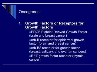 Oncogenes
1. Growth Factors or Receptors for
Growth Factors
PDGF Platelet Derived Growth Factor
(brain and breast cancer)
erb-B receptor for epidermal growth
factor (brain and breast cancer)
erb-B2 receptor for growth factor
(breast, salivary, and ovarian cancers)
RET growth factor receptor (thyroid
cancer)
 