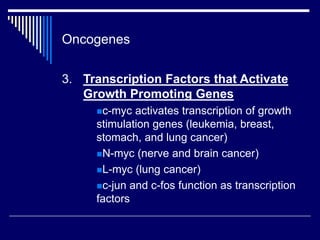 Oncogenes
3. Transcription Factors that Activate
Growth Promoting Genes
c-myc activates transcription of growth
stimulation genes (leukemia, breast,
stomach, and lung cancer)
N-myc (nerve and brain cancer)
L-myc (lung cancer)
c-jun and c-fos function as transcription
factors
 