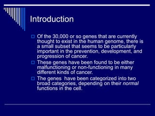 Introduction
 Of the 30,000 or so genes that are currently
thought to exist in the human genome, there is
a small subset that seems to be particularly
important in the prevention, development, and
progression of cancer.
 These genes have been found to be either
malfunctioning or non-functioning in many
different kinds of cancer.
 The genes have been categorized into two
broad categories, depending on their normal
functions in the cell.
 