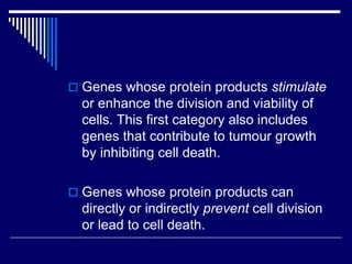  Genes whose protein products stimulate
or enhance the division and viability of
cells. This first category also includes
genes that contribute to tumour growth
by inhibiting cell death.
 Genes whose protein products can
directly or indirectly prevent cell division
or lead to cell death.
 