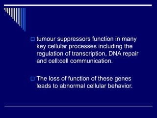  tumour suppressors function in many
key cellular processes including the
regulation of transcription, DNA repair
and cell:cell communication.
 The loss of function of these genes
leads to abnormal cellular behavior.
 