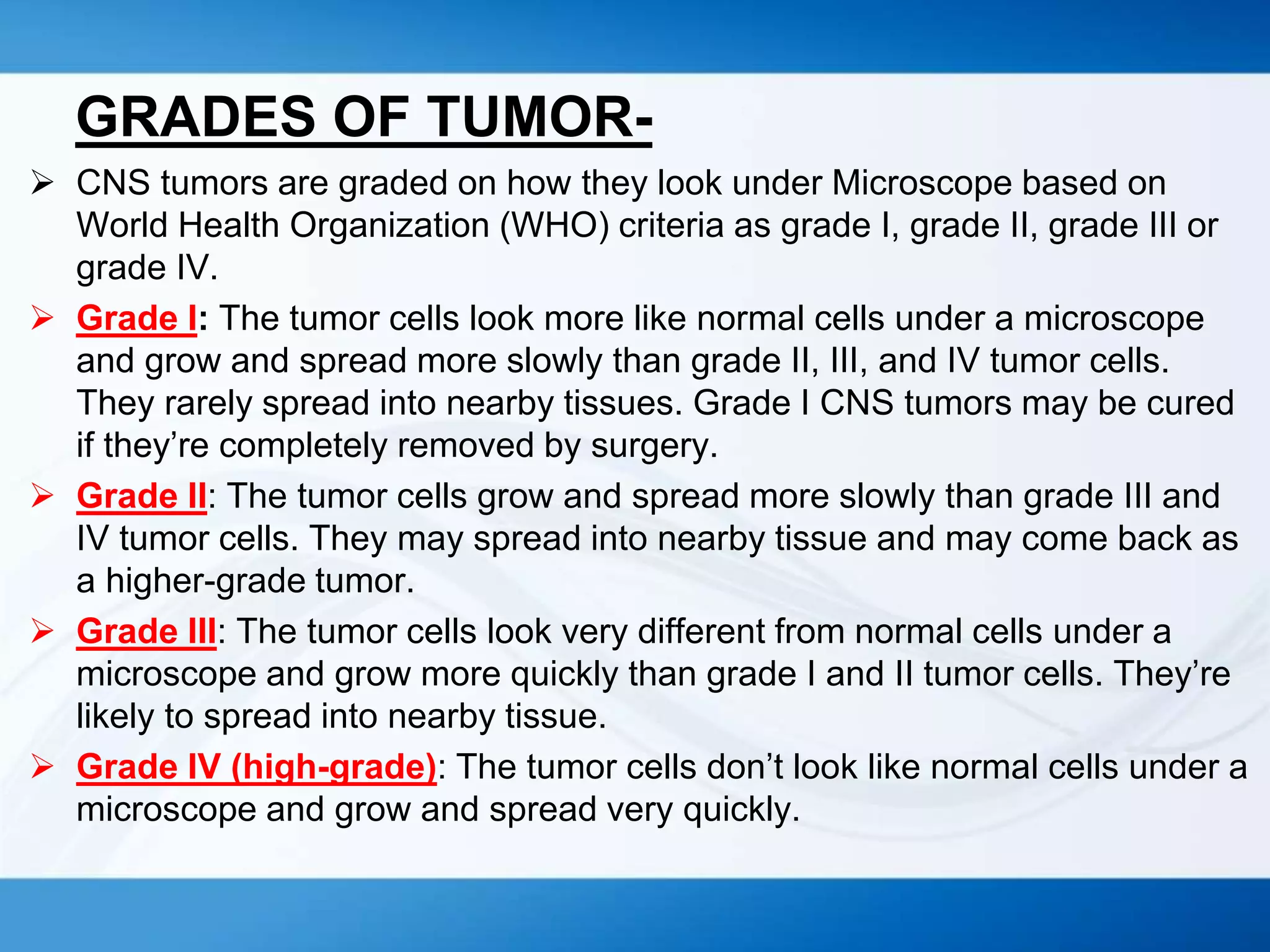 GRADES OF TUMOR-
 CNS tumors are graded on how they look under Microscope based on
World Health Organization (WHO) criteria as grade I, grade II, grade III or
grade IV.
 Grade I: The tumor cells look more like normal cells under a microscope
and grow and spread more slowly than grade II, III, and IV tumor cells.
They rarely spread into nearby tissues. Grade I CNS tumors may be cured
if they’re completely removed by surgery.
 Grade II: The tumor cells grow and spread more slowly than grade III and
IV tumor cells. They may spread into nearby tissue and may come back as
a higher-grade tumor.
 Grade III: The tumor cells look very different from normal cells under a
microscope and grow more quickly than grade I and II tumor cells. They’re
likely to spread into nearby tissue.
 Grade IV (high-grade): The tumor cells don’t look like normal cells under a
microscope and grow and spread very quickly.
 