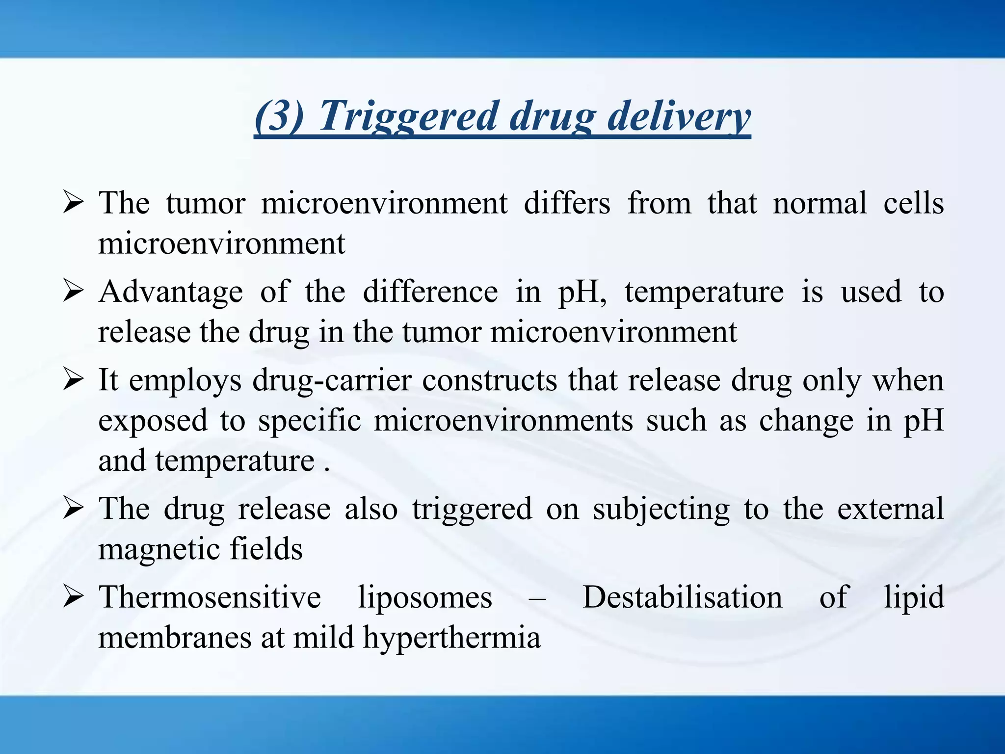 (3) Triggered drug delivery
 The tumor microenvironment differs from that normal cells
microenvironment
 Advantage of the difference in pH, temperature is used to
release the drug in the tumor microenvironment
 It employs drug-carrier constructs that release drug only when
exposed to specific microenvironments such as change in pH
and temperature .
 The drug release also triggered on subjecting to the external
magnetic fields
 Thermosensitive liposomes – Destabilisation of lipid
membranes at mild hyperthermia
 