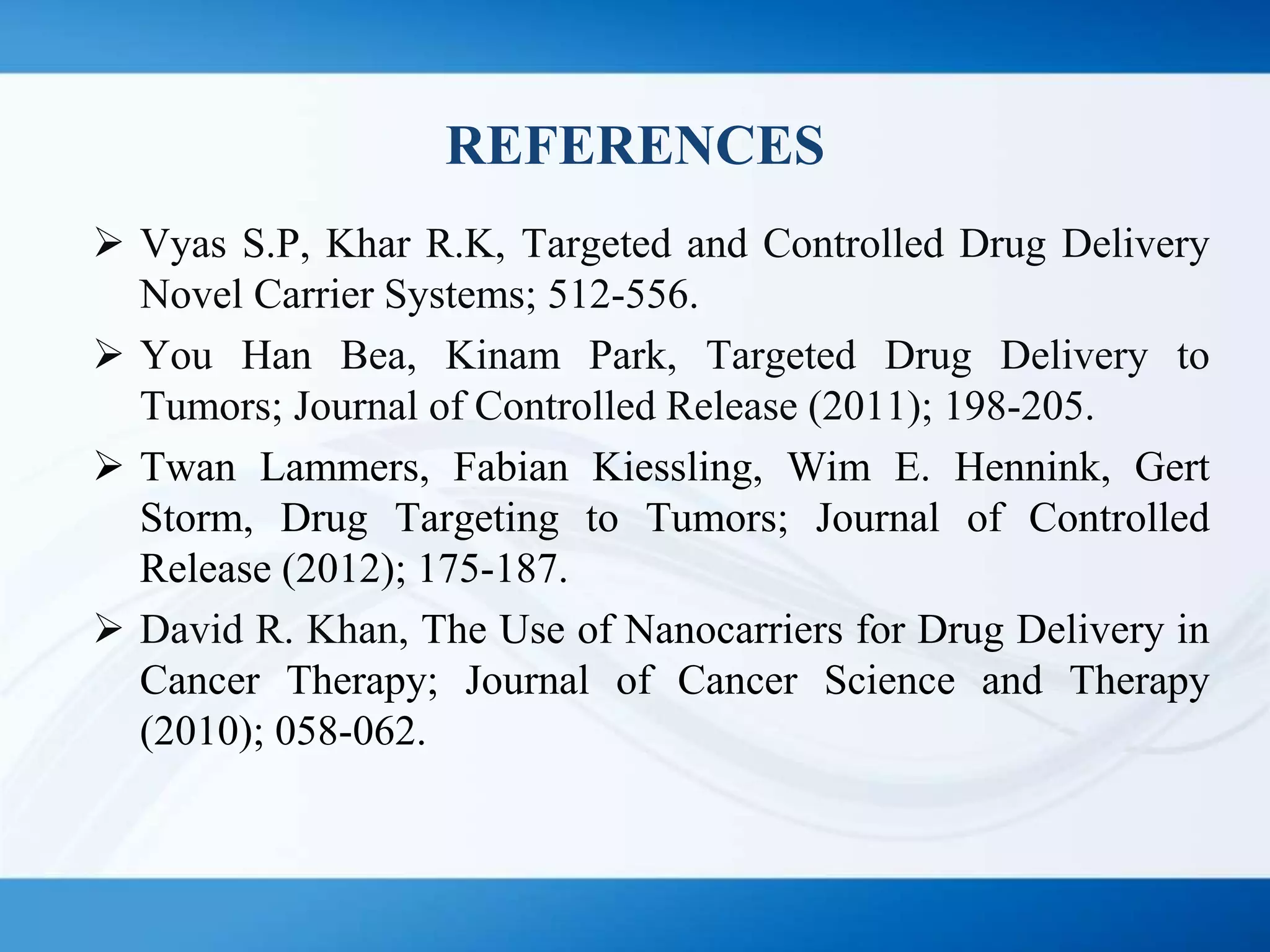 REFERENCES
 Vyas S.P, Khar R.K, Targeted and Controlled Drug Delivery
Novel Carrier Systems; 512-556.
 You Han Bea, Kinam Park, Targeted Drug Delivery to
Tumors; Journal of Controlled Release (2011); 198-205.
 Twan Lammers, Fabian Kiessling, Wim E. Hennink, Gert
Storm, Drug Targeting to Tumors; Journal of Controlled
Release (2012); 175-187.
 David R. Khan, The Use of Nanocarriers for Drug Delivery in
Cancer Therapy; Journal of Cancer Science and Therapy
(2010); 058-062.
 
