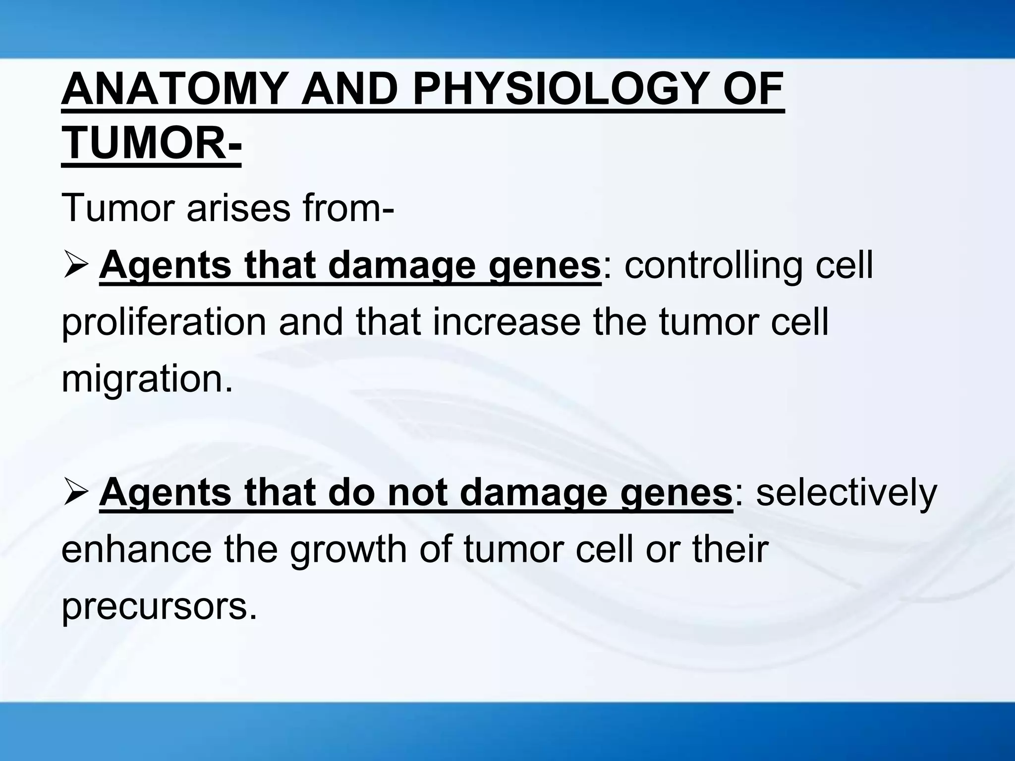ANATOMY AND PHYSIOLOGY OF
TUMOR-
Tumor arises from-
 Agents that damage genes: controlling cell
proliferation and that increase the tumor cell
migration.
 Agents that do not damage genes: selectively
enhance the growth of tumor cell or their
precursors.
 