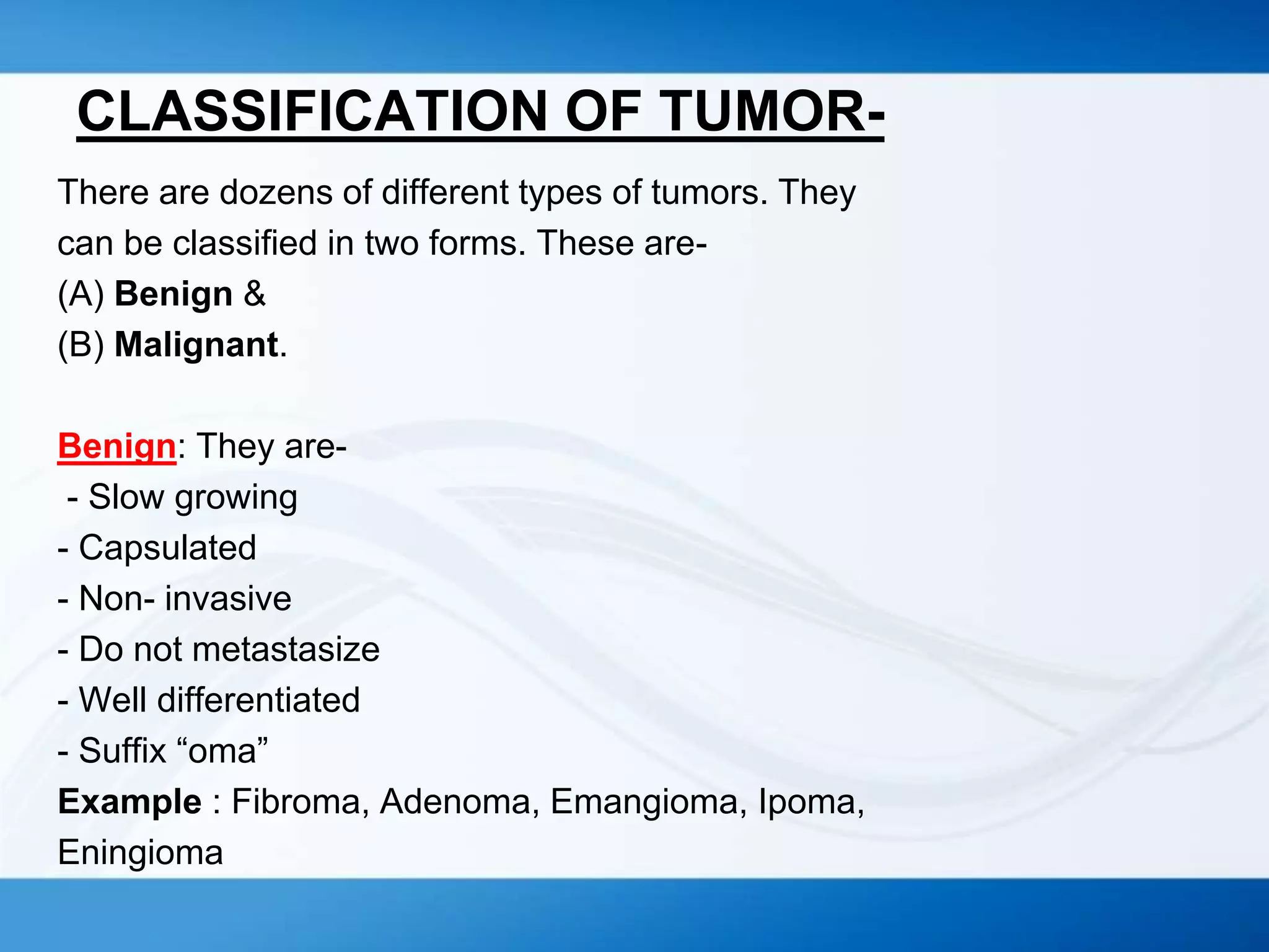 CLASSIFICATION OF TUMOR-
There are dozens of different types of tumors. They
can be classified in two forms. These are-
(A) Benign &
(B) Malignant.
Benign: They are-
- Slow growing
- Capsulated
- Non- invasive
- Do not metastasize
- Well differentiated
- Suffix “oma”
Example : Fibroma, Adenoma, Emangioma, Ipoma,
Eningioma
 