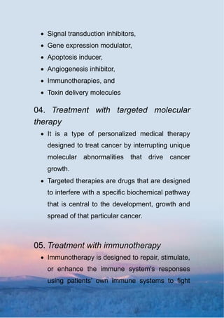  Signal transduction inhibitors,
 Gene expression modulator,
 Apoptosis inducer,
 Angiogenesis inhibitor,
 Immunotherapies, and
 Toxin delivery molecules
04. Treatment with targeted molecular
therapy
 It is a type of personalized medical therapy
designed to treat cancer by interrupting unique
molecular abnormalities that drive cancer
growth.
 Targeted therapies are drugs that are designed
to interfere with a specific biochemical pathway
that is central to the development, growth and
spread of that particular cancer.
05. Treatment with immunotherapy
 Immunotherapy is designed to repair, stimulate,
or enhance the immune system's responses
using patients’ own immune systems to fight
 