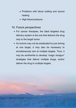  Problems with blood clotting and wound
healing
 High blood pressure.
10. Future perspectives
 For cancer therapies, the ideal targeted drug
delivery system is the one that delivers the drug
only to the target tumor.
 As tumors may not be eradicated by just aiming
at one target, it may also be necessary to
simultaneously aim at multiple targets. Thus, it
may be worthwhile to develop “magic shotgun”
strategies that deliver multiple drugs, and/or
deliver the drug to multiple targets.
 