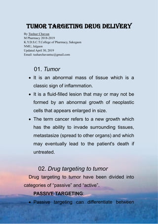 tumor targeting drug delivery
By Tushar Chavan
M Pharmacy 2018-2019
K.Y.D.S.C.T.College of Pharmacy, Sakegaon
NMU, Jalgaon
Updated April 30, 2019
Email: tusharchavantsc@gmail.com
01. Tumor
 It is an abnormal mass of tissue which is a
classic sign of inflammation.
 It is a fluid-filled lesion that may or may not be
formed by an abnormal growth of neoplastic
cells that appears enlarged in size.
 The term cancer refers to a new growth which
has the ability to invade surrounding tissues,
metastasize (spread to other organs) and which
may eventually lead to the patient's death if
untreated.
02. Drug targeting to tumor
Drug targeting to tumor have been divided into
categories of “passive” and “active”.
PASSIVE TARGETING:
 Passive targeting can differentiate between
 