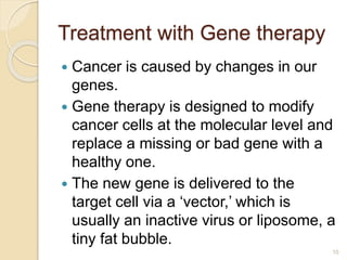 Treatment with Gene therapy
 Cancer is caused by changes in our
genes.
 Gene therapy is designed to modify
cancer cells at the molecular level and
replace a missing or bad gene with a
healthy one.
 The new gene is delivered to the
target cell via a ‘vector,’ which is
usually an inactive virus or liposome, a
tiny fat bubble.
10
 
