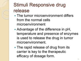 Stimuli Responsive drug
release
 The tumor microenvironment differs
from the normal cells
microenvironment
 Advantage of the difference in pH,
temperature and presence of enzymes
is used to release the drug in tumor
microenvironment.
 The rapid release of drug from its
carrier is key to the therapeutic
efficacy of dosage form.
13
 
