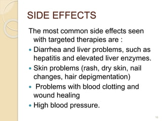 SIDE EFFECTS
The most common side effects seen
with targeted therapies are :
 Diarrhea and liver problems, such as
hepatitis and elevated liver enzymes.
 Skin problems (rash, dry skin, nail
changes, hair depigmentation)
 Problems with blood clotting and
wound healing
 High blood pressure.
16
 