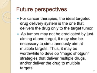 Future perspectives
 For cancer therapies, the ideal targeted
drug delivery system is the one that
delivers the drug only to the target tumor.
 As tumors may not be eradicated by just
aiming at one target, it may also be
necessary to simultaneously aim at
multiple targets. Thus, it may be
worthwhile to develop “magic shotgun”
strategies that deliver multiple drugs,
and/or deliver the drug to multiple
targets. 17
 