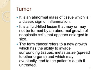 Tumor
 It is an abnormal mass of tissue which is
a classic sign of inflammation.
 It is a fluid-filled lesion that may or may
not be formed by an abnormal growth of
neoplastic cells that appears enlarged in
size.
 The term cancer refers to a new growth
which has the ability to invade
surrounding tissues, metastasize (spread
to other organs) and which may
eventually lead to the patient's death if
untreated.
2
 