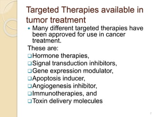 Targeted Therapies available in
tumor treatment
 Many different targeted therapies have
been approved for use in cancer
treatment.
These are:
Hormone therapies,
Signal transduction inhibitors,
Gene expression modulator,
Apoptosis inducer,
Angiogenesis inhibitor,
Immunotherapies, and
Toxin delivery molecules
7
 