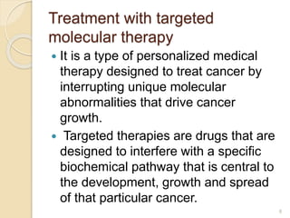 Treatment with targeted
molecular therapy
 It is a type of personalized medical
therapy designed to treat cancer by
interrupting unique molecular
abnormalities that drive cancer
growth.
 Targeted therapies are drugs that are
designed to interfere with a specific
biochemical pathway that is central to
the development, growth and spread
of that particular cancer.
8
 