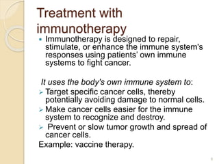 Treatment with
immunotherapy
 Immunotherapy is designed to repair,
stimulate, or enhance the immune system's
responses using patients’ own immune
systems to fight cancer.
It uses the body's own immune system to:
 Target specific cancer cells, thereby
potentially avoiding damage to normal cells.
 Make cancer cells easier for the immune
system to recognize and destroy.
 Prevent or slow tumor growth and spread of
cancer cells.
Example: vaccine therapy.
9
 