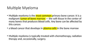 Multiple Myeloma
• Multiple myeloma is the most common primary bone cancer. It is a
malignant tumor of bone marrow — the soft tissue in the center of
many bones that produces blood cells. Any bone can be affected by
this cancer.
• a blood cancer that develops in plasma cells in the bone marrow
• Multiple myeloma is typically treated with chemotherapy, radiation
therapy and, occasionally, surgery.
 