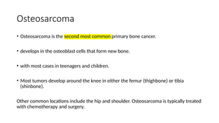 Osteosarcoma
• Osteosarcoma is the second most common primary bone cancer.
• develops in the osteoblast cells that form new bone.
• with most cases in teenagers and children.
• Most tumors develop around the knee in either the femur (thighbone) or tibia
(shinbone).
Other common locations include the hip and shoulder. Osteosarcoma is typically treated
with chemotherapy and surgery.
 
