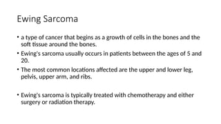 Ewing Sarcoma
• a type of cancer that begins as a growth of cells in the bones and the
soft tissue around the bones.
• Ewing's sarcoma usually occurs in patients between the ages of 5 and
20.
• The most common locations affected are the upper and lower leg,
pelvis, upper arm, and ribs.
• Ewing's sarcoma is typically treated with chemotherapy and either
surgery or radiation therapy.
 