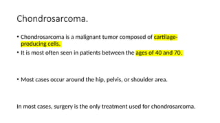 Chondrosarcoma.
• Chondrosarcoma is a malignant tumor composed of cartilage-
producing cells.
• It is most often seen in patients between the ages of 40 and 70.
• Most cases occur around the hip, pelvis, or shoulder area.
In most cases, surgery is the only treatment used for chondrosarcoma.
 