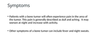 Symptoms
• Patients with a bone tumor will often experience pain in the area of
the tumor. This pain is generally described as dull and aching. It may
worsen at night and increase with activity.
• Other symptoms of a bone tumor can include fever and night sweats.
 