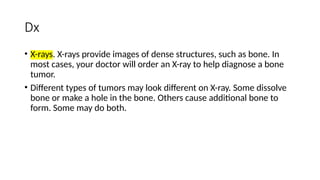 Dx
• X-rays. X-rays provide images of dense structures, such as bone. In
most cases, your doctor will order an X-ray to help diagnose a bone
tumor.
• Different types of tumors may look different on X-ray. Some dissolve
bone or make a hole in the bone. Others cause additional bone to
form. Some may do both.
 