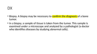 DX
• Biopsy. A biopsy may be necessary to confirm the diagnosis of a bone
tumor.
• In a biopsy, a sample of tissue is taken from the tumor. This sample is
examined under a microscope and analyzed by a pathologist (a doctor
who identifies diseases by studying abnormal cells).
 