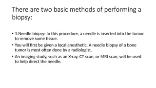There are two basic methods of performing a
biopsy:
• 1.Needle biopsy: In this procedure, a needle is inserted into the tumor
to remove some tissue.
• You will first be given a local anesthetic. A needle biopsy of a bone
tumor is most often done by a radiologist.
• An imaging study, such as an X-ray, CT scan, or MRI scan, will be used
to help direct the needle.
 