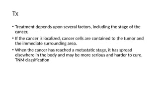 Tx
• Treatment depends upon several factors, including the stage of the
cancer.
• If the cancer is localized, cancer cells are contained to the tumor and
the immediate surrounding area.
• When the cancer has reached a metastatic stage, it has spread
elsewhere in the body and may be more serious and harder to cure.
TNM classification
 