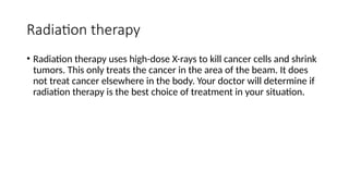Radiation therapy
• Radiation therapy uses high-dose X-rays to kill cancer cells and shrink
tumors. This only treats the cancer in the area of the beam. It does
not treat cancer elsewhere in the body. Your doctor will determine if
radiation therapy is the best choice of treatment in your situation.
 