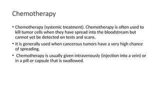 Chemotherapy
• Chemotherapy (systemic treatment). Chemotherapy is often used to
kill tumor cells when they have spread into the bloodstream but
cannot yet be detected on tests and scans.
• It is generally used when cancerous tumors have a very high chance
of spreading.
• Chemotherapy is usually given intravenously (injection into a vein) or
in a pill or capsule that is swallowed.
 