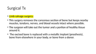 Surgical Tx
• Limb salvage surgery:
• This surgery removes the cancerous section of bone but keeps nearby
muscles, tendons, nerves, and blood vessels intact where possible.
• The surgeon will take out the tumor and a portion of healthy tissue
around it.
• The excised bone is replaced with a metallic implant (prosthesis),
bone from elsewhere in your body, or bone from a donor.
 