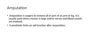 Amputation
• Amputation is surgery to remove all or part of an arm or leg. It is
usually used when a tumor is large and/or nerves and blood vessels
are involved.
• A prosthetic limb can aid function after amputation.
 