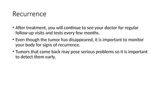 Recurrence
• After treatment, you will continue to see your doctor for regular
follow-up visits and tests every few months.
• Even though the tumor has disappeared, it is important to monitor
your body for signs of recurrence.
• Tumors that come back may pose serious problems so it is important
to detect them early.
 