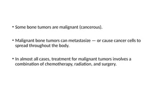• Some bone tumors are malignant (cancerous).
• Malignant bone tumors can metastasize — or cause cancer cells to
spread throughout the body.
• In almost all cases, treatment for malignant tumors involves a
combination of chemotherapy, radiation, and surgery.
 